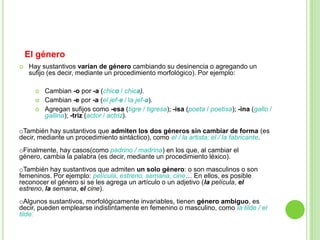 El género
   Hay sustantivos varían de género cambiando su desinencia o agregando un
    sufijo (es decir, mediante un procedimiento morfológico). Por ejemplo:

         Cambian -o por -a (chico / chica).
         Cambian -e por -a (el jef-e / la jef-a).
         Agregan sufijos como -esa (tigre / tigresa); -isa (poeta / poetisa); -ina (gallo /
          gallina); -triz (actor / actriz).

oTambién hay sustantivos que admiten los dos géneros sin cambiar de forma (es
decir, mediante un procedimiento sintáctico), como el / la artista; el / la fabricante.
oFinalmente, hay casos(como padrino / madrina) en los que, al cambiar el
género, cambia la palabra (es decir, mediante un procedimiento léxico).
oTambién hay sustantivos que admiten un solo género: o son masculinos o son
femeninos. Por ejemplo: película, estreno, semana, cine… En ellos, es posible
reconocer el género si se les agrega un artículo o un adjetivo (la película, el
estreno, la semana, el cine).
oAlgunos sustantivos, morfológicamente invariables, tienen género ambiguo, es
decir, pueden emplearse indistintamente en femenino o masculino, como la tilde / el
tilde.
 