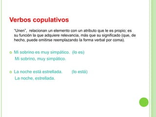Verbos copulativos
    “Unen”, relacionan un elemento con un atributo que le es propio; es
    su función la que adquiere relevancia, más que su significado (que, de
    hecho, puede omitirse reemplazando la forma verbal por coma).


   Mi sobrino es muy simpático. (lo es)
    Mi sobrino, muy simpático.

   La noche está estrellada.        (lo está)
    La noche, estrellada.
 
