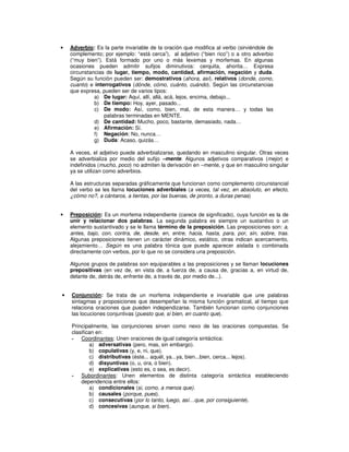 •   Adverbio: Es la parte invariable de la oración que modifica al verbo (sirviéndole de
    complemento; por ejemplo: “está cerca”), al adjetivo (“bien rico”) o a otro adverbio
    (“muy bien”). Está formado por uno o más lexemas y morfemas. En algunas
    ocasiones pueden admitir sufijos diminutivos: cerquita, ahorita… Expresa
    circunstancias de lugar, tiempo, modo, cantidad, afirmación, negación y duda.
    Según su función pueden ser: demostrativos (ahora, así), relativos (donde, como,
    cuanto) e interrogativos (dónde, cómo, cuánto, cuándo). Según las circunstancias
    que expresa, pueden ser de varios tipos:
              a) De lugar: Aquí, allí, allá, acá, lejos, encima, debajo...
              b) De tiempo: Hoy, ayer, pasado...
              c) De modo: Así, como, bien, mal, de esta manera… y todas las
                  palabras terminadas en MENTE.
              d) De cantidad: Mucho, poco, bastante, demasiado, nada…
              e) Afirmación: Sí.
              f) Negación: No, nunca…
              g) Duda: Acaso, quizás…

    A veces, el adjetivo puede adverbializarse, quedando en masculino singular. Otras veces
    se adverbializa por medio del sufijo –mente. Algunos adjetivos comparativos (mejor) e
    indefinidos (mucho, poco) no admiten la derivación en –mente, y que en masculino singular
    ya se utilizan como adverbios.

    A las estructuras separadas gráficamente que funcionan como complemento circunstancial
    del verbo se les llama locuciones adverbiales (a veces, tal vez, en absoluto, en efecto,
    ¿cómo no?, a cántaros, a tientas, por las buenas, de pronto, a duras penas)


•   Preposición: Es un morfema independiente (carece de significado), cuya función es la de
    unir y relacionar dos palabras. La segunda palabra es siempre un sustantivo o un
    elemento sustantivado y se le llama término de la preposición. Las preposiciones son: a,
    antes, bajo, con, contra, de, desde, en, entre, hacia, hasta, para, por, sin, sobre, tras.
    Algunas preposiciones tienen un carácter dinámico, estático, otras indican acercamiento,
    alejamiento… Según es una palabra tónica que puede aparecer aislada o combinada
    directamente con verbos, por lo que no se considera una preposición.

    Algunos grupos de palabras son equiparables a las preposiciones y se llaman locuciones
    prepositivas (en vez de, en vista de, a fuerza de, a causa de, gracias a, en virtud de,
    delante de, detrás de, enfrente de, a través de, por medio de...).


•   Conjunción: Se trata de un morfema independiente e invariable que une palabras
    sintagmas y proposiciones que desempeñan la misma función gramatical, al tiempo que
    relaciona oraciones que pueden independizarse. También funcionan como conjunciones
    las locuciones conjuntivas (puesto que, si bien, en cuanto que).

    Principalmente, las conjunciones sirven como nexo de las oraciones compuestas. Se
    clasifican en:
    - Coordinantes: Unen oraciones de igual categoría sintáctica:
            a) adversativas (pero, mas, sin embargo).
            b) copulativas (y, e, ni, que).
            c) distributivas (éste... aquél, ya...ya, bien...bien, cerca... lejos).
            d) disyuntivas (o, u, ora, o bien).
            e) explicativas (esto es, o sea, es decir).
    - Subordinantes: Unen elementos de distinta categoría sintáctica estableciendo
        dependencia entre ellos:
            a) condicionales (si, como, a menos que).
            b) causales (porque, pues).
            c) consecutivas (por lo tanto, luego, así…que, por consiguiente).
            d) concesivas (aunque, si bien).
 