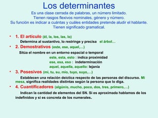 Los determinantes
Es una clase cerrada de palabras, un número limitado.
Tienen rasgos flexivos nominales, género y número.
Su función es indicar a cuántas y cuáles entidades pretende aludir el hablante.
Tienen significado gramatical.
• 1. El artículo (él, la, los, las, lo)
Determina al sustantivo, lo restringe y precisa el árbol…
• 2. Demostrativos (este, ese, aquel,…)
Sitúa el nombre en un entorno espacial o temporal
este, esta, esto : indica proximidad
ese, esa, eso : indeterminación
aquel, aquella, aquello: lejanía
• 3. Posesivos (mi, tu, su, mío, tuyo, suyo,…)
Establecen una relación deíctica respecto de las personas del discurso. Mi
mesa, significa realidades distintas según la persona que lo diga.
• 4. Cuantificadores (algún/o, mucho, poco, dos, tres, primero,…)
Indican la cantidad de elementos del SN. Si es aproximada hablamos de los
indefinidos y si es concreta de los numerales.
 