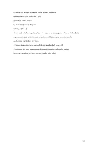 10
d) concesivas (aunque, si bien).e) finales (para, a fin de que).
f) comparativas (tal…como, más…que).
g) modales (como, según).
h) de tiempo (cuando, después).
i) de lugar (donde).
· Interjección: No forma parte de la oración porque constituye por sí sola enunciados. Suele
expresar actitudes, sentimientos y sensaciones del hablante, así como también la
apelación al oyente. Hay dos tipos.
- Propias: No pierden nunca su condición de tales (ay, bah, caray, oh).
- Impropias: Son otras palabras que dándoles entonación exclamativa pueden
funcionar como interjecciones (¡bravo!, ¡anda!, ¡dios mío!).
 
