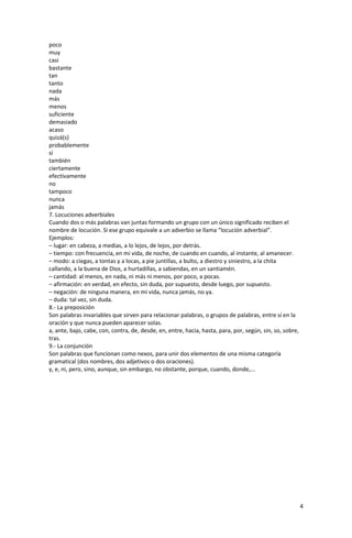4
poco
muy
casi
bastante
tan
tanto
nada
más
menos
suficiente
demasiado
acaso
quizá(s)
probablemente
sí
también
ciertamente
efectivamente
no
tampoco
nunca
jamás
7. Locuciones adverbiales
Cuando dos o más palabras van juntas formando un grupo con un único significado reciben el
nombre de locución. Si ese grupo equivale a un adverbio se llama “locución adverbial”.
Ejemplos:
– lugar: en cabeza, a medias, a lo lejos, de lejos, por detrás.
– tiempo: con frecuencia, en mi vida, de noche, de cuando en cuando, al instante, al amanecer.
– modo: a ciegas, a tontas y a locas, a pie juntillas, a bulto, a diestro y siniestro, a la chita
callando, a la buena de Dios, a hurtadillas, a sabiendas, en un santiamén.
– cantidad: al menos, en nada, ni más ni menos, por poco, a pocas.
– afirmación: en verdad, en efecto, sin duda, por supuesto, desde luego, por supuesto.
– negación: de ninguna manera, en mi vida, nunca jamás, no ya.
– duda: tal vez, sin duda.
8.- La preposición
Son palabras invariables que sirven para relacionar palabras, o grupos de palabras, entre sí en la
oración y que nunca pueden aparecer solas.
a, ante, bajo, cabe, con, contra, de, desde, en, entre, hacia, hasta, para, por, según, sin, so, sobre,
tras.
9.- La conjunción
Son palabras que funcionan como nexos, para unir dos elementos de una misma categoría
gramatical (dos nombres, dos adjetivos o dos oraciones).
y, e, ni, pero, sino, aunque, sin embargo, no obstante, porque, cuando, donde,...
 