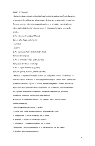 5
CLASES DE PALABRAS
· Sustantivo: La gramática tradicional definía el sustantivo según su significado: Sustantivo
o nombre son las palabras que utilizamos para designar personas, animales y cosas. Está
formado por uno o más monemas y puede variar en su forma para expresar género y
número a través de los diferentes morfemas. Es el núcleo del sintagma nominal. Se
dividen:
1. Por extensión: Propio (Juan Madrid)
Común (silla, chopo, gente, tercio)
· individual
· colectivo
2. Por significado: Abstracto (voluntad, belleza)
Concreto (lápiz, tijera)
3. Por su formación: Simple (jardín, pupitre)
Compuesto (tirachinas, bocamanga)
4. Por su origen: Primitivo: (hoja, libro)
Derivado (polaco, murciano, enanito, casucha)
· Adjetivo: Es la parte variable de la oración que acompaña al nombre o sustantivo y nos
dice una cualidad. Su función es la de complementar a aquel. Tiene la misma forma que el
sustantivo: un lexema seguido de posibles morfemas de género y número. Existen dos
tipos: calificativos y determinativos. Los primeros son los adjetivos propiamente dichos.
Los segundos determinan al sustantivo y pueden ser: demostrativos, posesivos,
indefinidos, numerales, interrogativos o exclamativos.
El participio de los verbos (“decidida”, por ejemplo), actúa como un adjetivo.
Grados del adjetivo:
· Positivo: Expresa una cualidad. Ej.: guapa.
· Comparativo: Puede ser de superioridad, igualdad e inferioridad.
1. Superioridad: La niña es más guapa que su padre.
2. Igualdad: La niña es tan guapa como su padre.
3. Inferioridad: La niña es menos guapa que su padre
· Superlativo: Expresan una cualidad en su más alto grado; hay dos grados:
1. Absoluto: Muy guapa o guapísima.
 