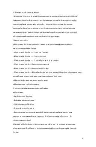 6
2. Relativo: La más guapa de la clase.
· Pronombre: Es la parte de la oración que sustituye al nombre para evitar su repetición. No
hay que confundir los determinantes con el pronombre, porque los determinantes son los
que acompañan al nombre; y los pronombres los que se ponen en lugar del nombre.
Desempeña, al igual que el nombre, la función de núcleo del sintagma nominal. Algunos
varían su estructura según la función que desempeñen en la oración (yo, mí, me, conmigo);
el resto sólo pueden variar en género y número (este, esta, estas).
Tipos de pronombre:
a) Personales: Son los que sustituyen a las personas gramaticales y se ponen delante
de los tiempos verbales. Formas:
· 1ª persona del singular ----- Yo, mi, me, conmigo.
· 2º persona del singular ----- Tu, ti, te, contigo.
· 3º persona del singular ----- El, ella, ello, lo, la, le, si, se, consigo.
· 1ª persona del plural ----- Nosotros, nosotras, nos.
· 2ª persona del plural ----- Vosotros, vosotras, vos.
· 3ª persona del plural ----- Ellos, ellas, los, las, les, si, se, consigo.b) Posesivos: mío, nuestro, suyo...
c) Indefinidos: alguien, nadie, algo, quienquiera, ninguno, otro, todo...
d) Demostrativos: este, ese, aquel, aquello, aquel
e) Relativos: que, cual, quien, cuanto
f) Interrogativos/exclamativos: quién, qué, cuáles.
g) Numerales:
· Cardinales: uno, dos, tres
· Ordinales: primero, segundo
· Multiplicativos: doble, triple
· Fraccionarios: medio, cuarto
· Determinantes: Son partes variables de la oración que acompañan al nombre para
decirnos su género y su número. Pueden ser de género masculino o femenino, y de
número singular o plural.
El artículo (el, la, los, las) es el determinante que más se usa y se antepone al sustantivo
al que acompaña. Transforma en sustantivo cualquier elemento al que preceda: el dormir,
la roja...
 