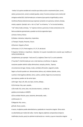 8
· Verbo: Es la parte variable de la oración que indica acción o movimiento (leer, correr,
saltar), proceso (vivir, amar) o estado (quedar, estar). Funciona siempre como núcleo del
sintagma verbal (SV). Está formado por un lexema (que aporta el significado) y varios
morfemas flexivos (desinencias) que expresan variación en la persona, número, tiempo,
modo y aspecto. Ejemplo: salt -a -bá -is (“salt-" es el lexema, “-a” es la vocal temática,
“-bá” indica modo y tiempo, “-is” expresa número y persona). A estas variaciones se les
llama accidentes gramaticales y pueden ser de los siguientes tipos:
a) Voces: Activa y Pasiva
b) Modos: Indicativo, Subjuntivo, Imperativo.
c) Tiempos: Pasado, Presente, Futuro.
d) Numero: Singular y Plural.
e) Personas: 1ª, 2ª, 3ª del singular y 1ª, 2ª, 3ª, del plural.
f) Aspecto: Perfecto e imperfecto.· Adverbio: Es la parte invariable de la oración que modifica al
verbo (sirviéndole de
complemento; por ejemplo: “está cerca”), al adjetivo (“bien rico”) o a otro adverbio
(“muy bien”). Está formado por uno o más lexemas y morfemas. En algunas
ocasiones pueden admitir sufijos diminutivos: cerquita, ahorita… Expresa
circunstancias de lugar, tiempo, modo, cantidad, afirmación, negación y duda.
Según su función pueden ser: demostrativos (ahora, así), relativos (donde, como,
cuanto) e interrogativos (dónde, cómo, cuánto, cuándo). Según las circunstancias
que expresa, pueden ser de varios tipos:
a) De lugar: Aquí, allí, allá, acá, lejos, encima, debajo...
b) De tiempo: Hoy, ayer, pasado...
c) De modo: Así, como, bien, mal, de esta manera… y todas las
palabras terminadas en MENTE.
d) De cantidad: Mucho, poco, bastante, demasiado, nada…
e) Afirmación: Sí.
f) Negación: No, nunca…
g) Duda: Acaso, quizás…
A veces, el adjetivo puede adverbializarse, quedando en masculino singular. Otras veces
se adverbializa por medio del sufijo –mente. Algunos adjetivos comparativos (mejor) e
indefinidos (mucho, poco) no admiten la derivación en –mente, y que en masculino singular
 
