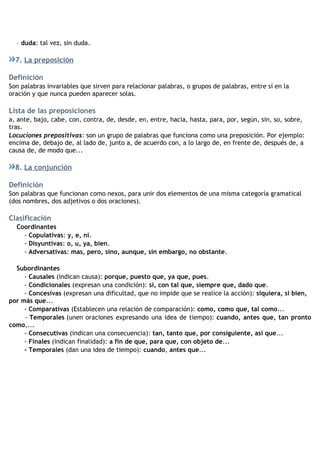 – duda: tal vez, sin duda.
7. La preposición
Definición
Son palabras invariables que sirven para relacionar palabras, o grupos de palabras, entre sí en la
oración y que nunca pueden aparecer solas.
Lista de las preposiciones
a, ante, bajo, cabe, con, contra, de, desde, en, entre, hacia, hasta, para, por, según, sin, so, sobre,
tras.
Locuciones prepositivas: son un grupo de palabras que funciona como una preposición. Por ejemplo:
encima de, debajo de, al lado de, junto a, de acuerdo con, a lo largo de, en frente de, después de, a
causa de, de modo que...
8. La conjunción
Definición
Son palabras que funcionan como nexos, para unir dos elementos de una misma categoría gramatical
(dos nombres, dos adjetivos o dos oraciones).
Clasificación
Coordinantes
- Copulativas: y, e, ni.
- Disyuntivas: o, u, ya, bien.
- Adversativas: mas, pero, sino, aunque, sin embargo, no obstante.
Subordinantes
- Causales (indican causa): porque, puesto que, ya que, pues.
- Condicionales (expresan una condición): si, con tal que, siempre que, dado que.
- Concesivas (expresan una dificultad, que no impide que se realice la acción): siquiera, si bien,
por más que...
- Comparativas (Establecen una relación de comparación): como, como que, tal como...
- Temporales (unen oraciones expresando una idea de tiempo): cuando, antes que, tan pronto
como,...
- Consecutivas (indican una consecuencia): tan, tanto que, por consiguiente, así que...
- Finales (indican finalidad): a fin de que, para que, con objeto de...
- Temporales (dan una idea de tiempo): cuando, antes que...
 