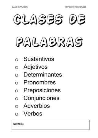 CLASES DE PALABRAS CEIP BENITO PÉREZ GALDÓS
CLASES DE
PALABRAS
o Sustantivos
o Adjetivos
o Determinantes
o Pronombres
o Preposiciones
o Conjunciones
o Adverbios
o Verbos
NOMBRE:
 