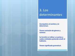 3. Los 
determinantes 
Acompañan al nombre y lo 
determinan. 
Tienen variación de género y 
número. 
Su función es indicar a cuantas y 
cuáles entidades pretende aludir el 
hablante. 
Tienen significado gramatical. 
 