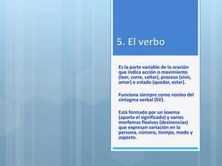 5. El verbo 
Es la parte variable de la oración 
que indica acción o movimiento 
(leer, corre, saltar), proceso (vivir, 
amar) o estado (quedar, estar). 
Funciona siempre como núcleo del 
sintagma verbal (SV). 
Está formado por un lexema 
(aporta el significado) y varios 
morfemas flexivos (desinencias) 
que expresan variación en la 
persona, número, tiempo, modo y 
aspecto. 
 