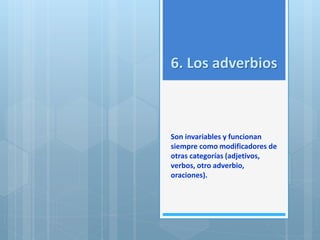 6. Los adverbios 
Son invariables y funcionan 
siempre como modificadores de 
otras categorías (adjetivos, 
verbos, otro adverbio, 
oraciones). 
 