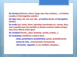 De tiempo (entonces, ahora, luego, ayer, hoy, mañana,…, el relativo 
cuando, el interrogativo cuándo.) 
De lugar (aquí, ahí, allí, acá, allá,…el realtivo donde, el interrgativo 
dónde.) 
De modo (así, como, cómo, adverbios terminados en –mente, bien, 
mal y aquellos que han perdido su flexión nominal -habla siempre 
alto, Ana y María visten igual- 
De cantidad (mucho , poco, bastante, cuanto, cuánto,…) 
De modalidad, modifican a toda la frase 
-duda, posibilidad o probabilidad, quizás, probablemente 
-punto de vista, sinceramente, francamente 
-afirmación, negación, sí, no, también, tampoco,… 
 