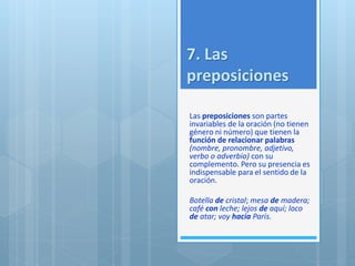 7. Las 
preposiciones 
Las preposiciones son partes 
invariables de la oración (no tienen 
género ni número) que tienen la 
función de relacionar palabras 
(nombre, pronombre, adjetivo, 
verbo o adverbio) con su 
complemento. Pero su presencia es 
indispensable para el sentido de la 
oración. 
Botella de cristal; mesa de madera; 
café con leche; lejos de aquí; loco 
de atar; voy hacia París. 
 