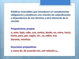 Palabras invariables que introducen un complemento 
obligatorio y establecen una relación de subordinación 
o dependencia de ese término y otro elemento de la 
oración 
Preposiciones propias 
a, ante, bajo, cabe, con, contra, desde, en, entre, hacia, 
hasta, para, por, según, sin , so, sobre, tras 
durante, mientras 
locuciones prepositivas 
a causa de, de acuerdo con, con relación a,… 
 