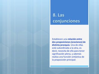 8. Las 
conjunciones 
Establecen una relación entre 
dos proposiciones (oraciones) de 
distinta jerarquía. Una de ellas 
está subordinada a la otra, es 
decir, necesita de ella para tener 
significación plena, y además 
realiza una función sintáctica de 
la proposición principal. 
 