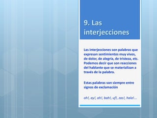 9. Las 
interjecciones 
Las interjecciones son palabras que 
expresan sentimientos muy vivos, 
de dolor, de alegría, de tristeza, etc. 
Podemos decir que son reacciones 
del hablante que se materializan a 
través de la palabra. 
Estas palabras van siempre entre 
signos de exclamación 
oh!, ay!, ah!, bah!, uf!, zas!, hala!... 
 