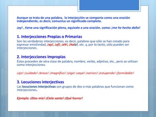Aunque se trata de una palabra, la interjección se comporta como una oración 
independiente, es decir, comunica un significado completo. 
¡ay! , tiene una significación plena, equivale a una oración. como: ¡me he hecho daño! 
1. Interjecciones Propias o Primarias 
Son las verdaderas interjecciones, es decir, palabras que sólo se han creado para 
expresar emotividad, ¡ay!, ¡uf!, ¡eh!, ¡hala!, etc. y, por lo tanto, sólo pueden ser 
interjecciones. 
2. Interjecciones Impropias 
Éstas proceden de otra clase de palabra, nombre, verbo, adjetivo, etc., pero se utilizan 
como interjecciones. 
¡ojo! ¡cuidado! ¡bravo! ¡magnífico! ¡oiga! ¡vaya! ¡narices! ¡estupendo! ¡formidable! 
3. Locuciones interjectivas 
Las locuciones interjectivas son grupos de dos o más palabras que funcionan como 
interjecciones. 
Ejemplo: ¡Dios mío! ¡Cielo santo! ¡Qué horror! 
 