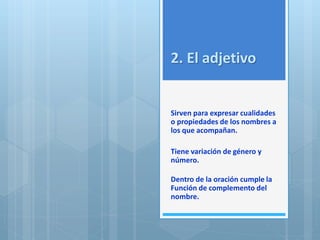 2. El adjetivo 
Sirven para expresar cualidades 
o propiedades de los nombres a 
los que acompañan. 
Tiene variación de género y 
número. 
Dentro de la oración cumple la 
Función de complemento del 
nombre. 
 