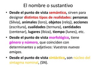 El nombre o sustantivo
• Desde el punto de vista semántico, sirven para
designar distintos tipos de realidades: personas
(Silvia), animales (loro), objetos (reloj), acciones
(escritura), cualidades (ternura), cantidades
(centenar), lugares (Ibiza), tiempo (lunes), etc.
• Desde el punto de vista morfológico, tiene
género y número, que coinciden con
determinantes y adjetivos: Vuestras nuevas
amigas.
• Desde el punto de vista sintáctico, son núcleo del
sintagma nominal, (SN).
 