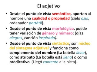El adjetivo
• Desde el punto de vista semántico, aportan al
nombre una cualidad o propiedad (cielo azul,
ordenador portátil).
• Desde el punto de vista morfológico, puede
tener variación de género y número: (días
alegres, canción inspirada).
• Desde el punto de vista sintáctico, son núcleo
del sintagma adjetival y funciona como
complemento del nombre (La botella llena),
como atributo (La botella está llena) o como
predicativo (Llegó contento a la pista).
 