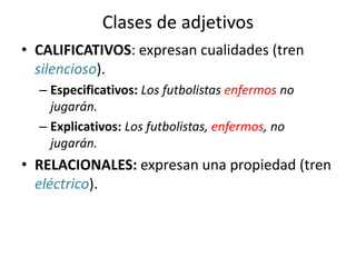 Clases de adjetivos
• CALIFICATIVOS: expresan cualidades (tren
silencioso).
– Especificativos: Los futbolistas enfermos no
jugarán.
– Explicativos: Los futbolistas, enfermos, no
jugarán.
• RELACIONALES: expresan una propiedad (tren
eléctrico).
 