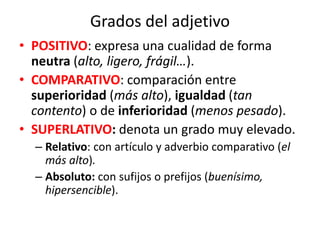 Grados del adjetivo
• POSITIVO: expresa una cualidad de forma
neutra (alto, ligero, frágil…).
• COMPARATIVO: comparación entre
superioridad (más alto), igualdad (tan
contento) o de inferioridad (menos pesado).
• SUPERLATIVO: denota un grado muy elevado.
– Relativo: con artículo y adverbio comparativo (el
más alto).
– Absoluto: con sufijos o prefijos (buenísimo,
hipersencible).
 