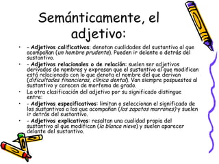 Semánticamente, el adjetivo: -  Adjetivos calificativos : denotan cualidades del sustantivo al que acompañan ( un   hombre prudente ). Pueden ir delante o detrás del sustantivo.  -  Adjetivos relacionales o de relación : suelen ser adjetivos derivados de nombres y expresan que el sustantivo al que modifican está relacionado con lo que denota el nombre del que derivan ( dificultades financieras, clínica dental ). Van siempre pospuestos al sustantivo y carecen de morfema de grado. La otra clasificación del adjetivo por su significado distingue entre: -  Adjetivos especificativos : limitan o seleccionan el significado de los sustantivos a los que acompañan ( los zapatos marrones)  y suelen ir detrás del sustantivo. -  Adjetivos explicativos : resaltan una cualidad propia del sustantivo al que modifican ( la blanca nieve ) y suelen aparecer delante del sustantivo. 