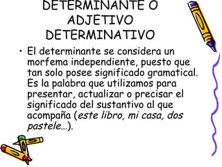 DETERMINANTE O ADJETIVO DETERMINATIVO El determinante se considera un morfema independiente, puesto que tan solo posee significado gramatical. Es la palabra que utilizamos para presentar, actualizar o precisar el significado del sustantivo al que acompaña ( este libro, mi casa, dos pastele… ). 