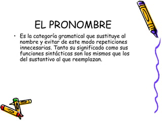 EL PRONOMBRE Es la categoría gramatical que sustituye al nombre y evitar de este modo repeticiones innecesarias. Tanto su significado como sus funciones sintácticas son los mismos que los del sustantivo al que reemplazan.   