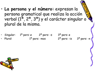 La persona y el número:  expresan la persona gramatical que realiza la acción verbal (1ª, 2ª, 3ª) y el carácter singular o plural de la misma. Singular: 1ª pers: ø 2ª pers: -s 3ª pers: ø Plural:  1ª pers: -mos 2ª pers: -is 3ª pers: -n   