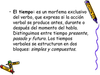 El tiempo:  es un morfema exclusivo del verbo, que expresa si la acción verbal se produce antes, durante o después del momento del habla. Distinguimos entre tiempo  presente, pasado y futuro.  Los tiempos verbales se estructuran en dos bloques:  simples y compuestos. 