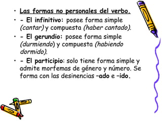 Las formas no personales del verbo. - El infinitivo:  posee forma simple  (cantar)  y compuesta  (haber cantado) .  - El gerundio:  posee forma simple  (durmiendo ) y compuesta  (habiendo dormido) .  - El participio : solo tiene forma simple y admite morfemas de género y número. Se forma con las desinencias  –ado  e  –ido.  