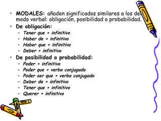 MODALES:  añaden significados similares a los del modo verbal: obligación, posibilidad o probabilidad. De obligación: Tener que + infinitivo Haber de + infinitivo Haber que + infinitivo Deber + infinitivo De posibilidad o probabilidad: Poder + infinitivo Poder que + verbo conjugado Poder ser que + verbo conjugado Deber de + infinitivo Tener que + infinitivo Querer + infinitivo 