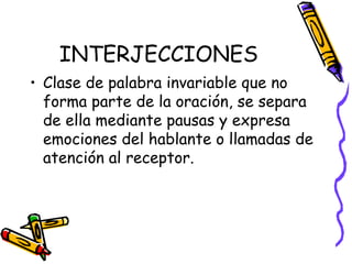 INTERJECCIONES Clase de palabra invariable que no forma parte de la oración, se separa de ella mediante pausas y expresa emociones del hablante o llamadas de atención al receptor.   