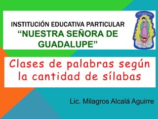 INSTITUCIÓN EDUCATIVA PARTICULAR
“NUESTRA SEÑORA DE
GUADALUPE”
Clases de palabras según
la cantidad de sílabas
Lic. Milagros Alcalá Aguirre
 