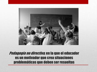 Pedagogía no directiva, en la que el educador
   es un motivador que crea situaciones
  problemáticas que deben ser resueltas
 