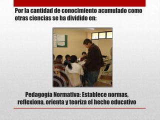 Por la cantidad de conocimiento acumulado como
otras ciencias se ha dividido en:




   Pedagogía Normativa: Establece normas,
reflexiona, orienta y teoriza el hecho educativo
 