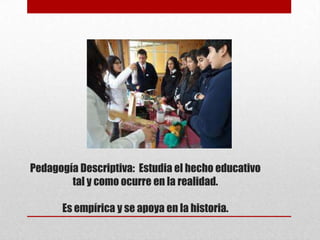 Pedagogía Descriptiva: Estudia el hecho educativo
        tal y como ocurre en la realidad.

      Es empírica y se apoya en la historia.
 