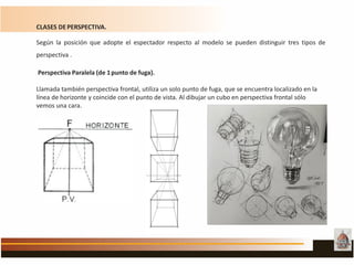 CLASES DEPERSPECTIVA.
Según la posición que adopte el espectador respecto al modelo se pueden distinguir tres tipos de
perspectiva .
Perspectiva Paralela (de 1punto de fuga).
Llamada también perspectiva frontal, utiliza un solo punto de fuga, que se encuentra localizado en la
línea de horizonte y coincide con el punto de vista. Al dibujar un cubo en perspectiva frontal sólo
vemos una cara.
 