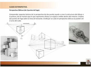 CLASES DEPERSPECTIVA.
Perspectiva Oblicua (de 2puntos de fuga).
Comprender aspectos básicos de la perspectiva de dos puntos ayuda a crear la estructura del dibujo o
la pintura, de tal manera que lo que represente ofrezca un espacio creíble dentro del entorno. Emplea
dos puntos de fuga sobre la línea de horizonte. Al dibujar un cubo en perspectiva oblicua se pueden ver
2 caras del cubo.
 