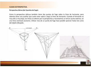 CLASES DEPERSPECTIVA.
Perspectiva Aérea (de 3puntos de fuga).
Como la perspectiva oblicua también tiene dos puntos de fuga sobre la línea de horizonte, pero
además tiene uno auxiliar que suele estar sobre o bajo la línea de horizonte. Cuando el horizonte es
muy alto o muy bajo, las líneas se alteran por la perspectiva y necesitamos un tercer punto exterior, en
una línea (vertical) accesoria. Utilizar mas de un punto de fuga hace posible apreciar hasta tres caras
del objeto dibujado.
 