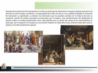 Después de la aparición de la perspectiva el artista se preocupa de representar el espacio aspecto esencial en el
área de las artes visuales y escénicas. La espacialidad de la obra de arte es una cualidad ineludible al momento
de interpretar su significado. La historia nos demuestra que los grandes cambios en la historia del arte se
producen cuando los artistas esenciales se preocupan por el espacio. Una transformación del significado de
espacio indica un cambio fundamental. Pero, ¿qué significa que un artista del campo de las artes plásticas se
preocupe por el espacio? Si el espacio es una noción implícita en toda obra visual, entonces toda obra visual o
plástica es fundamentalmente espacial.
 