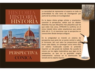 La necesidad de representar el espacio en toda su
profundidad ha sido tema de investigación por
parte de los artistas en la antigüedad.
En la época clásica griega artistas y arquitectos,
conocían la perspectiva, sabían que los objetos
distantes hay que dibujarlos más pequeños que los
que están más cerca, VITRUVIO lo confirma en el
único tratado latino sobre arquitectura que existe
(Año 46 A. C.) al mencionar que la perspectiva se
conocía bien desde tiempos antiguos.
En la antigüedad se inventó un sistema de
perspectiva que parte de un punto central o sobre
el horizonte, del cual salen las proyecciones que
tocan cada objeto, sin converger nunca entre ellas
un sistema inadecuado cuando se pretende
imprimir un alto grado de realidad. No sucedía lo
mismo con las reglas matemáticas que rigen en la
perspectiva, ya que no se guardaba ningún
ordenamiento racional en la disminución de
tamaño de los objetos lejanos.
 