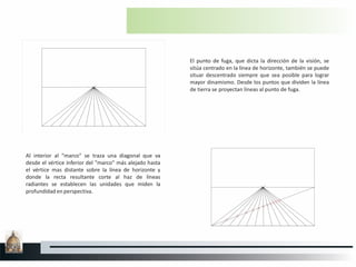 El punto de fuga, que dicta la dirección de la visión, se
sitúa centrado en la línea de horizonte, también se puede
situar descentrado siempre que sea posible para lograr
mayor dinamismo. Desde los puntos que dividen la línea
de tierra se proyectan líneas al punto de fuga.
Al interior al "marco" se traza una diagonal que va
desde el vértice inferior del "marco" más alejado hasta
el vértice mas distante sobre la línea de horizonte y
donde la recta resultante corte al haz de líneas
radiantes se establecen las unidades que miden la
profundidad en perspectiva.
 