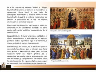 Es a los arquitectos italianos Alberti y Filippo
Brunelleschi a quienes se atribuye la invención de la
perspectiva cónica lineal, la que mejor ha
conseguido aproximarse a nuestra forma de ver.
Brunelleschi descubrió el sistema matemático de
calcular la proporción en la que los objetos
disminuyen de tamaño al alejarse.
El concepto de perspectiva nace como la intención
del artista por dar un orden de realidad a sus obras
dentro del mundo pictórico, independiente de la
realidad física.
Las posibilidades de lograr una mayor realidad en el
dibujo aumentan con la aplicación de un segundo
punto de partida o punto de fuga en el horizonte, o
mayor cantidad de puntos si es necesario.
Para el dibujo del natural, no es necesario precisar
demasiado los objetos que se dibujan, esto haría
muy técnica la expresión pictórica, pero se hace
necesario tener una noción practica de la
perspectiva que ayude a darle una apariencia mas
real del modelo, y a disponer mas claramente todos
los objetos dentro del espacio, el plano que ocupan
en la composición y el volumen propio de su forma.
Perspectiva jerárquica del siglo 13.
Perspectiva del Renacimiento.
 