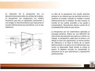 La idea de la perspectiva nos resulta atractiva
porque es un sistema que nos permite encerrar y
contener el mundo, creando un modelo a escala
bidimensional de la realidad. De esta manera, el
mundo se nos vuelve accesible y nos ayuda a
comprenderlo. Necesitamos darnos cuenta de la
complejidad del modo en que vemos.
La Perspectiva son las matemáticas aplicadas al
concepto pictórico. Podría ser una definición de
esta técnica de precisión que aplica un artista a su
trabajo, la perspectiva usada para la pintura y el
dibujo se hace con operaciones, se toman puntos
de referencia y se lleva la forma de un plano
bidimensional a un plano con la tridimensión que
ilustre al observador hasta donde el artista lo
quiera. El objetivo consiste en comprender la
estructura de lo que observamos y reproducirlo
pictóricamente.
La utilización de la perspectiva fue un
descubrimiento para todos los artistas de la época.
La perspectiva nos proporciona los medios
necesarios para dar un significado convincente a
una imagen en dos dimensiones que representa el
mundo tridimensional que percibimos y en el que
habitamos.
 