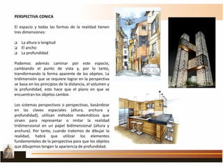 PERSPECTIVA CONICA
El espacio y todas las formas de la realidad tienen
tres dimensiones:
 La altura o longitud
 El ancho
 La profundidad
Podemos además caminar por este espacio,
cambiando el punto de vista y, por lo tanto,
transformando la forma aparente de los objetos. La
tridimensión que se requiere lograr en la perspectiva
se basa en los principios de la distancia, el volumen y
la profundidad, esto hace que el plano en que se
encuentran los objetos cambie.
Los sistemas perspectivos o perspectivas, basándose
en las claves espaciales (altura, anchura y
profundidad), utilizan métodos matemáticos que
sirven para representar o imitar la realidad
tridimensional en un papel bidimensional (altura y
anchura). Por tanto, cuando tratemos de dibujar la
realidad, habrá que utilizar los elementos
fundamentales de la perspectiva para que los objetos
que dibujemos tengan la apariencia de profundidad.
 