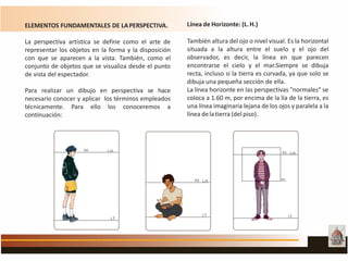 ELEMENTOS FUNDAMENTALES DE LAPERSPECTIVA.
La perspectiva artística se define como el arte de
representar los objetos en la forma y la disposición
con que se aparecen a la vista. También, como el
conjunto de objetos que se visualiza desde el punto
de vista del espectador.
Para realizar un dibujo en perspectiva se hace
necesario conocer y aplicar los términos empleados
técnicamente. Para ello los conoceremos a
continuación:
Línea de Horizonte: (L.H.)
También altura del ojo o nivel visual. Es la horizontal
situada a la altura entre el suelo y el ojo del
observador, es decir, la línea en que parecen
encontrarse el cielo y el mar.Siempre se dibuja
recta, incluso si la tierra es curvada, ya que solo se
dibuja una pequeña sección de ella.
La línea horizonte en las perspectivas "normales" se
coloca a 1.60 m, por encima de la lía de la tierra, es
una línea imaginaria lejana de los ojos y paralela a la
línea delatierra (del piso).
 