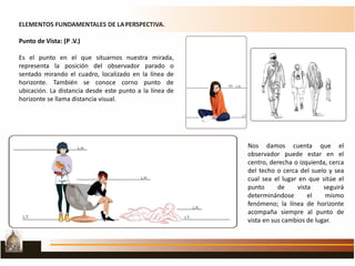 ELEMENTOS FUNDAMENTALES DE LAPERSPECTIVA.
Punto de Vista: (P .V.)
Es el punto en el que situarnos nuestra mirada,
representa la posición del observador parado o
sentado mirando el cuadro, localizado en la línea de
horizonte. También se conoce corno punto de
ubicación. La distancia desde este punto a la línea de
horizonte se llama distancia visual.
Nos damos cuenta que el
observador puede estar en el
centro, derecha o izquierda, cerca
del techo o cerca del suelo y sea
cual sea el lugar en que sitúe el
punto de vista seguirá
determinándose el mismo
fenómeno; la línea de horizonte
acompaña siempre al punto de
vista en sus cambios de lugar.
 