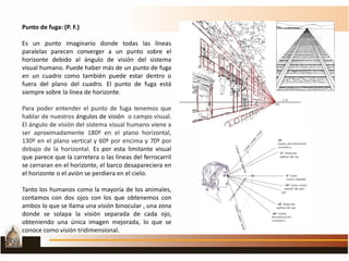Punto de fuga: (P. F.)
Es un punto imaginario donde todas las líneas
paralelas parecen converger a un punto sobre el
horizonte debido al ángulo de visión del sistema
visual humano. Puede haber más de un punto de fuga
en un cuadro como también puede estar dentro o
fuera del plano del cuadro. El punto de fuga está
siempre sobre la línea de horizonte.
Para poder entender el punto de fuga tenemos que
hablar de nuestros ángulos de visión o campo visual.
El ángulo de visión del sistema visual humano viene a
ser aproximadamente 180º en el plano horizontal,
130º en el plano vertical y 60º por encima y 70º por
debajo de la horizontal. Es por esta limitante visual
que parece que la carretera o las líneas del ferrocarril
se cerraran en el horizonte, el barco desapareciera en
el horizonte o el avión se perdiera en el cielo.
Tanto los humanos como la mayoría de los animales,
contamos con dos ojos con los que obtenemos con
ambos lo que se llama una visión binocular , una zona
donde se solapa la visión separada de cada ojo,
obteniendo una única imagen mejorada, lo que se
conoce como visión tridimensional.
.
 