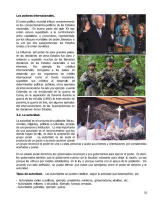 10
Los poderes internacionales.
El orden político mundial influye crecientemente
en los comportamientos políticos de los Estados
nacionales. En buena parte del siglo XX ese
orden estuvo supeditado a la confrontación
entre capitalismo y comunismo, representada
por los bloques mundiales de poder, liderados a
su vez por dos superpotencias: los Estados
Unidos y la Unión Soviética.
La influencia del poder de esos grandes países
en las decisiones de otros Estados fue clara y
evidente y supeditó muchas de las llamadas
decisiones de los Estados nacionales a sus
intereses. Por ejemplo los créditos
internacionales otorgados a los países en
desarrollo por los organismos de crédito
internacional como el fondo monetario,
supeditan sus créditos al desarrollo de
determinadas políticas públicas; otros ejemplos
de intervencionismo ha sido por ejemplo cuando
Colombia se vio involucrada en la guerra de
Corea, en la separación de Panamá durante la
guerra de los mil días (1905); la intervención de
panamá, la guerra de Irak, son algunos ejemplos
del intervencionismo de las Superpotencias en
las decisiones de los Estados.
3.2. La autoridad.
La autoridad es el conjunto de cualidades físicas,
morales, religiosas, políticas o culturales, propias
de una persona o institución. Lo más importante
de una autoridad es el reconocimiento que los
demás hagan de ella, es decir la aceptación del
grupo social. La autoridad es sin duda el
producto de un pacto o acuerdo social en donde
un grupo reconoce el poder de una o varias personas y acata sus órdenes y orientaciones por considerarlas
acertadas y justas.
En un estado social derechos, los gobernados reconocen a sus gobernantes para ejercer el poder. Es decir,
los gobernados admiten que el gobernante cuenta con la facultad necesaria para dirigir la nación, ya sea
porque las obtuvo por medios establecidos en la ley o porque cuenta con el apoyo de la población. De
acuerdo con esta definición, se puede afirmar que existe una semejanza entre el poder de derecho y la
autoridad.
Tipos de autoridad. Las autoridades se pueden clasificar según la actividad que desempeñen, así:
- Autoridades civiles o políticas, ejemplo: presidente, ministros, gobernadores, alcaldes, etc.
- Autoridades militares y de policía. Ejemplo: fuerzas armadas.
- Autoridades judiciales, ejemplo: jueces
 